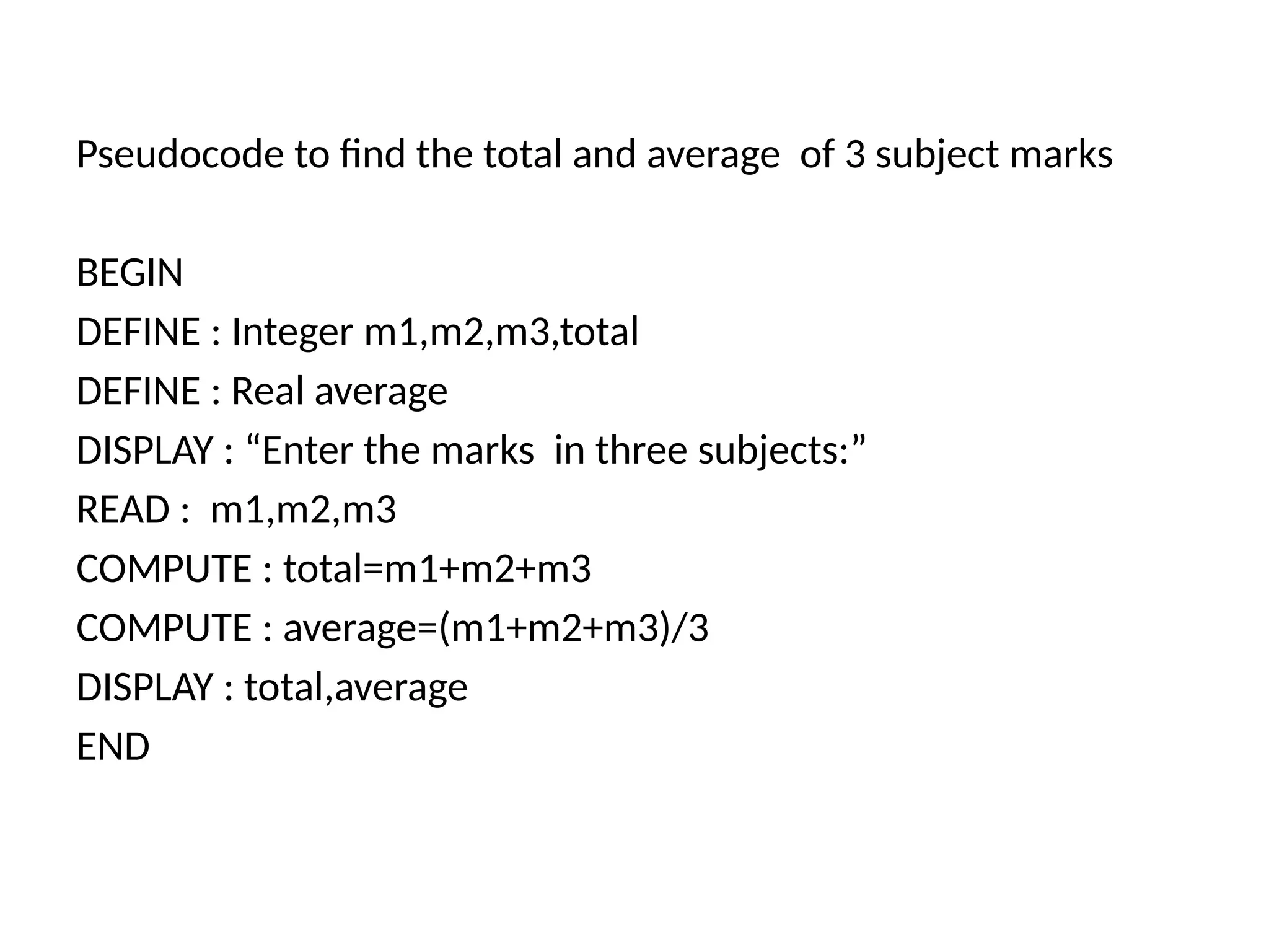 Pseudocode to find the total and average of 3 subject marks
BEGIN
DEFINE : Integer m1,m2,m3,total
DEFINE : Real average
DISPLAY : &ldquo;Enter the marks in three subjects:&rdquo;
READ : m1,m2,m3
COMPUTE : total=m1+m2+m3
COMPUTE : average=(m1+m2+m3)/3
DISPLAY : total,average
END
 