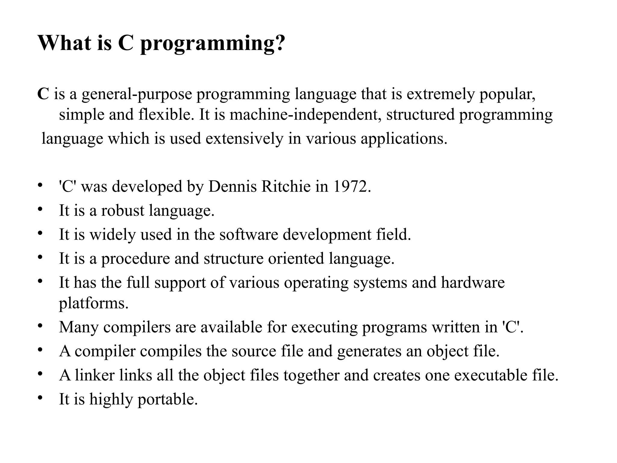 What is C programming?
C is a general-purpose programming language that is extremely popular,
simple and flexible. It is machine-independent, structured programming
language which is used extensively in various applications.
&bull; 'C' was developed by Dennis Ritchie in 1972.
&bull; It is a robust language.
&bull; It is widely used in the software development field.
&bull; It is a procedure and structure oriented language.
&bull; It has the full support of various operating systems and hardware
platforms.
&bull; Many compilers are available for executing programs written in 'C'.
&bull; A compiler compiles the source file and generates an object file.
&bull; A linker links all the object files together and creates one executable file.
&bull; It is highly portable.
 