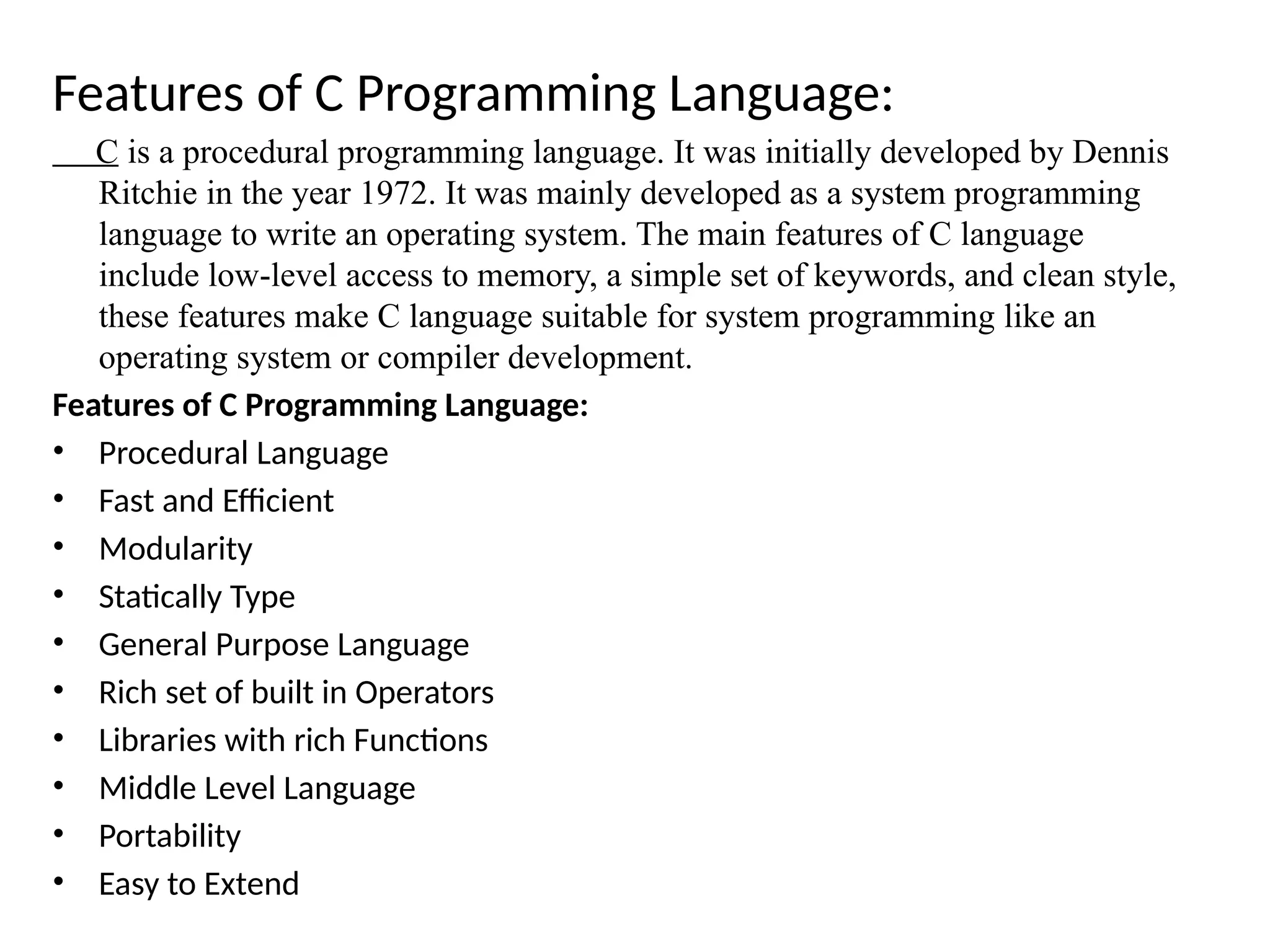 Features of C Programming Language:
C is a procedural programming language. It was initially developed by Dennis
Ritchie in the year 1972. It was mainly developed as a system programming
language to write an operating system. The main features of C language
include low-level access to memory, a simple set of keywords, and clean style,
these features make C language suitable for system programming like an
operating system or compiler development.
Features of C Programming Language:
&bull; Procedural Language
&bull; Fast and Efficient
&bull; Modularity
&bull; Statically Type
&bull; General Purpose Language
&bull; Rich set of built in Operators
&bull; Libraries with rich Functions
&bull; Middle Level Language
&bull; Portability
&bull; Easy to Extend
 