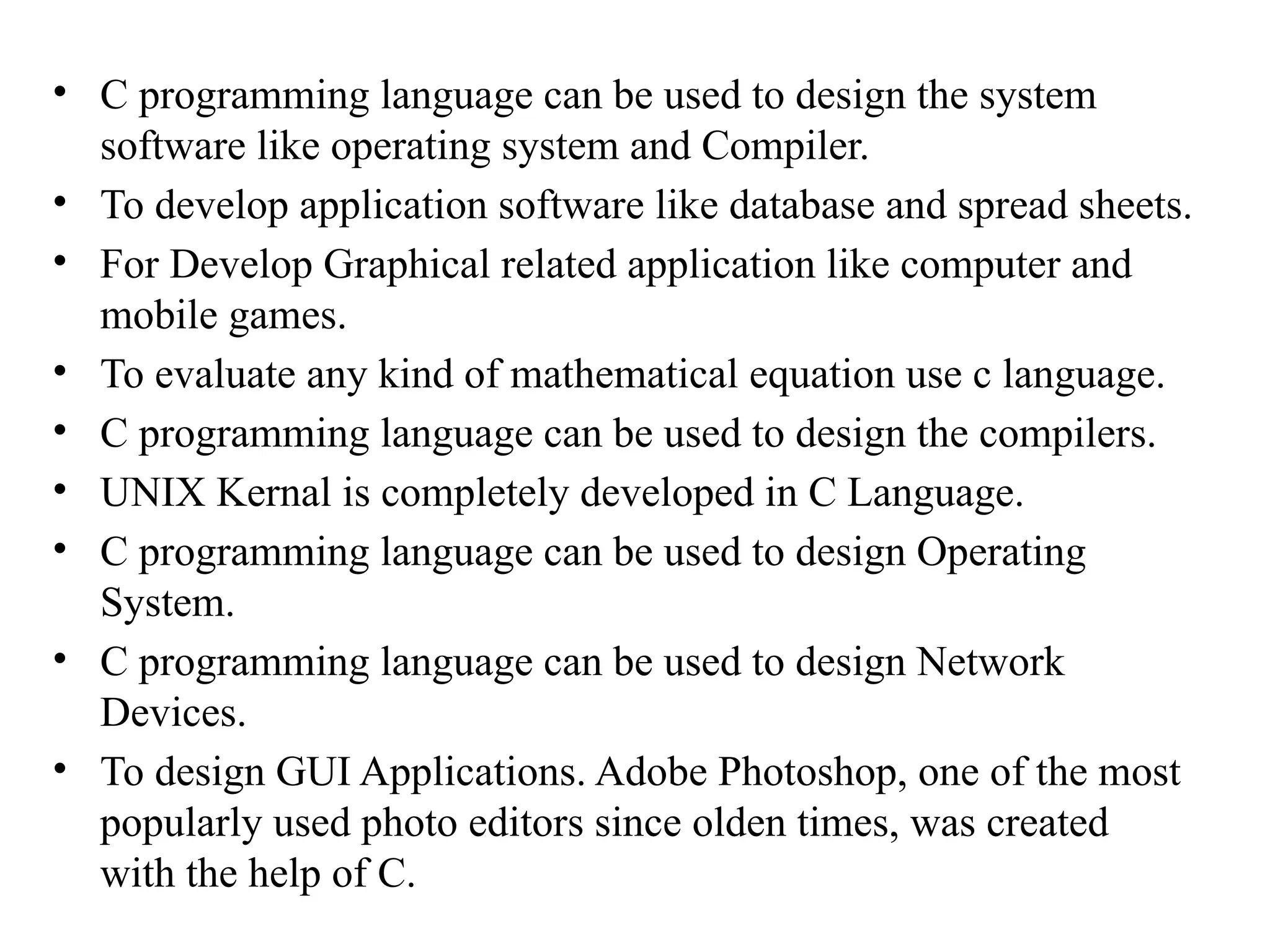 &bull; C programming language can be used to design the system
software like operating system and Compiler.
&bull; To develop application software like database and spread sheets.
&bull; For Develop Graphical related application like computer and
mobile games.
&bull; To evaluate any kind of mathematical equation use c language.
&bull; C programming language can be used to design the compilers.
&bull; UNIX Kernal is completely developed in C Language.
&bull; C programming language can be used to design Operating
System.
&bull; C programming language can be used to design Network
Devices.
&bull; To design GUI Applications. Adobe Photoshop, one of the most
popularly used photo editors since olden times, was created
with the help of C.
 
