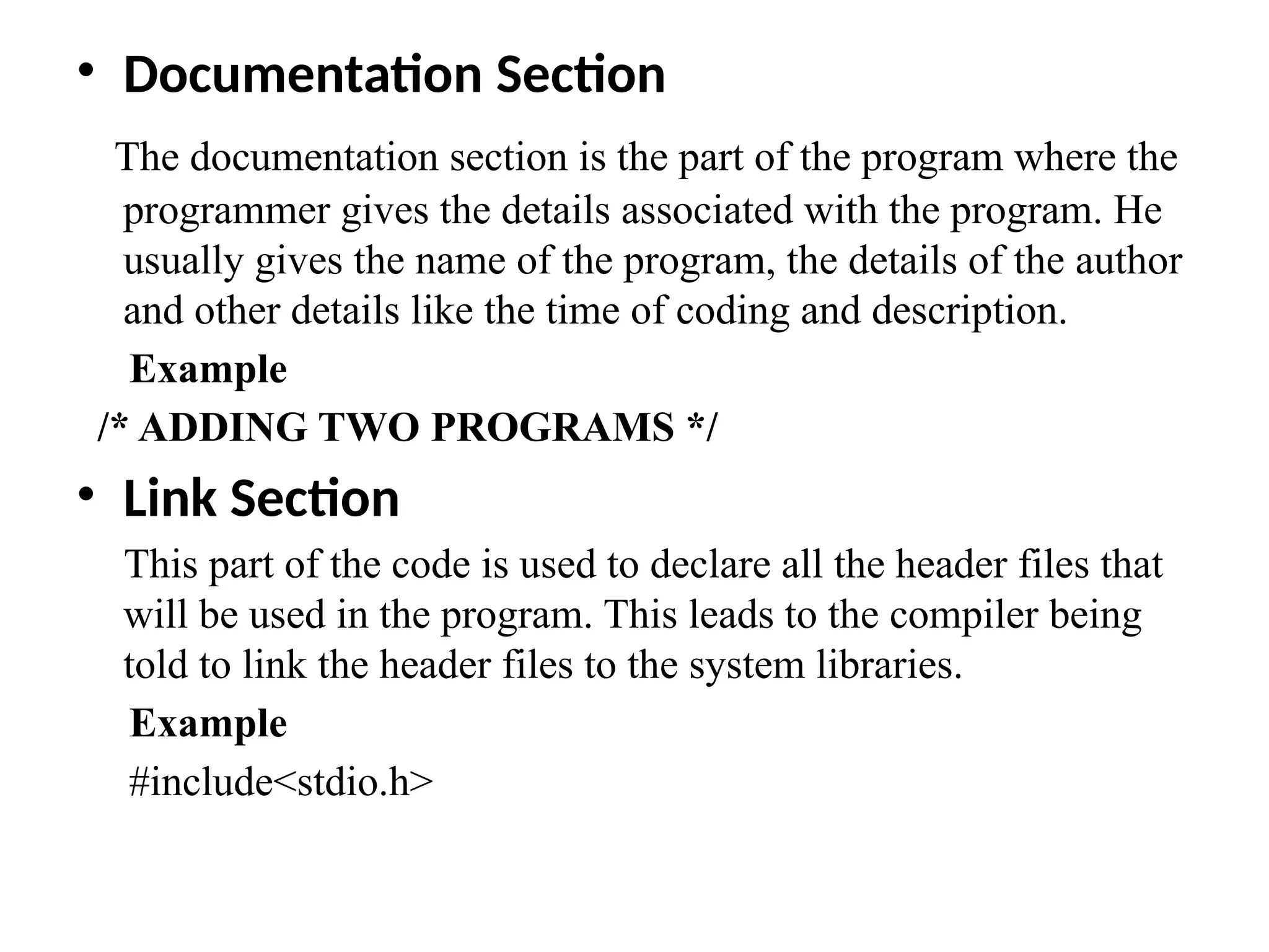 &bull; Documentation Section
The documentation section is the part of the program where the
programmer gives the details associated with the program. He
usually gives the name of the program, the details of the author
and other details like the time of coding and description.
Example
/* ADDING TWO PROGRAMS */
&bull; Link Section
This part of the code is used to declare all the header files that
will be used in the program. This leads to the compiler being
told to link the header files to the system libraries.
Example
#include<stdio.h>
 
