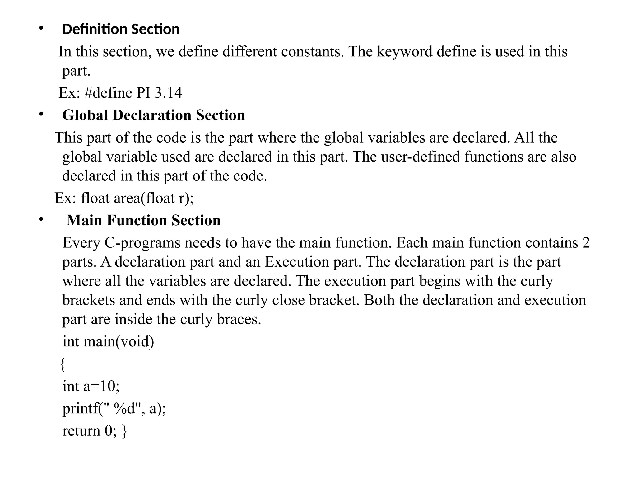 &bull; Definition Section
In this section, we define different constants. The keyword define is used in this
part.
Ex: #define PI 3.14
&bull; Global Declaration Section
This part of the code is the part where the global variables are declared. All the
global variable used are declared in this part. The user-defined functions are also
declared in this part of the code.
Ex: float area(float r);
&bull; Main Function Section
Every C-programs needs to have the main function. Each main function contains 2
parts. A declaration part and an Execution part. The declaration part is the part
where all the variables are declared. The execution part begins with the curly
brackets and ends with the curly close bracket. Both the declaration and execution
part are inside the curly braces.
int main(void)
{
int a=10;
printf(" %d", a);
return 0; }
 