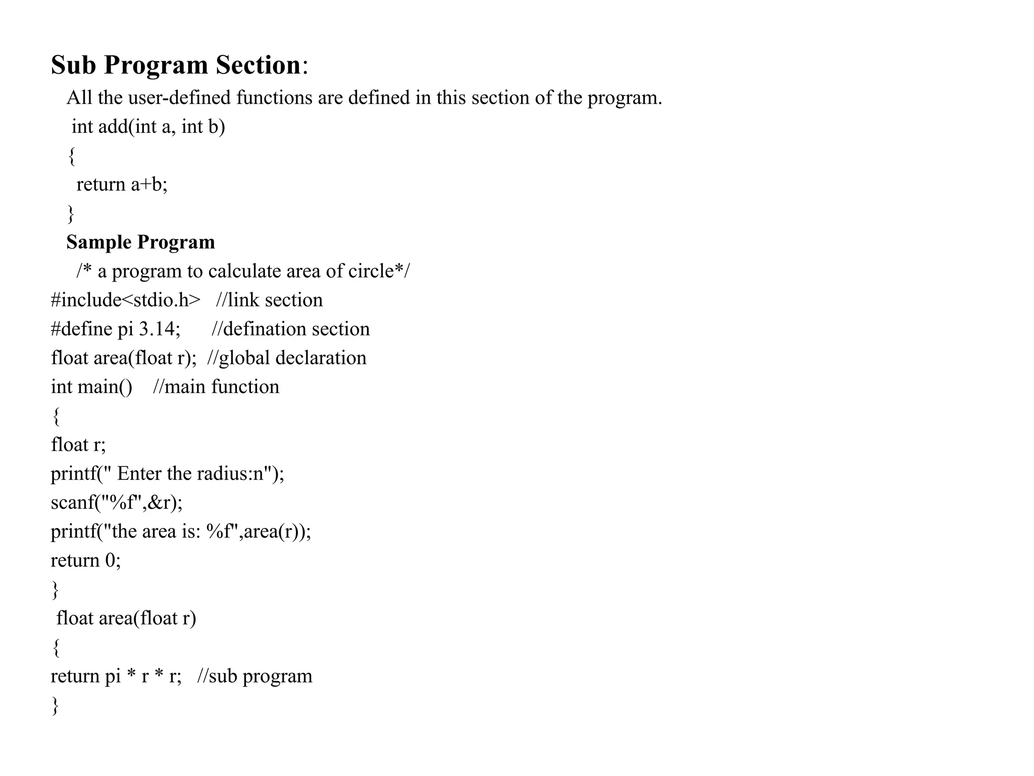 Sub Program Section:
All the user-defined functions are defined in this section of the program.
int add(int a, int b)
{
return a+b;
}
Sample Program
/* a program to calculate area of circle*/
#include<stdio.h> //link section
#define pi 3.14; //defination section
float area(float r); //global declaration
int main() //main function
{
float r;
printf(" Enter the radius:n");
scanf("%f",&r);
printf("the area is: %f",area(r));
return 0;
}
float area(float r)
{
return pi * r * r; //sub program
}
 