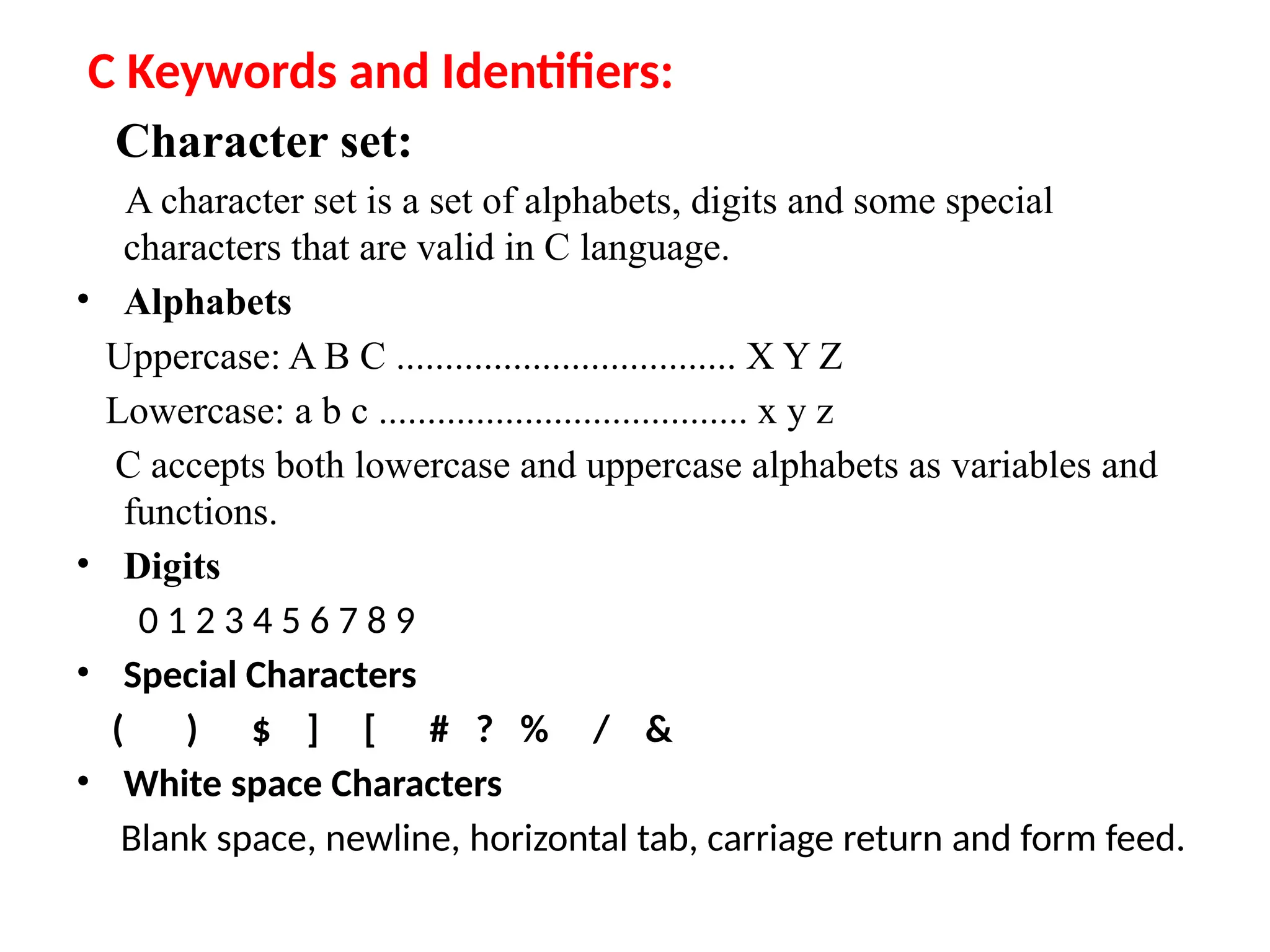 C Keywords and Identifiers:
Character set:
A character set is a set of alphabets, digits and some special
characters that are valid in C language.
&bull; Alphabets
Uppercase: A B C ................................... X Y Z
Lowercase: a b c ...................................... x y z
C accepts both lowercase and uppercase alphabets as variables and
functions.
&bull; Digits
0 1 2 3 4 5 6 7 8 9
&bull; Special Characters
( ) $ ] [ # ? % / &
&bull; White space Characters
Blank space, newline, horizontal tab, carriage return and form feed.
 