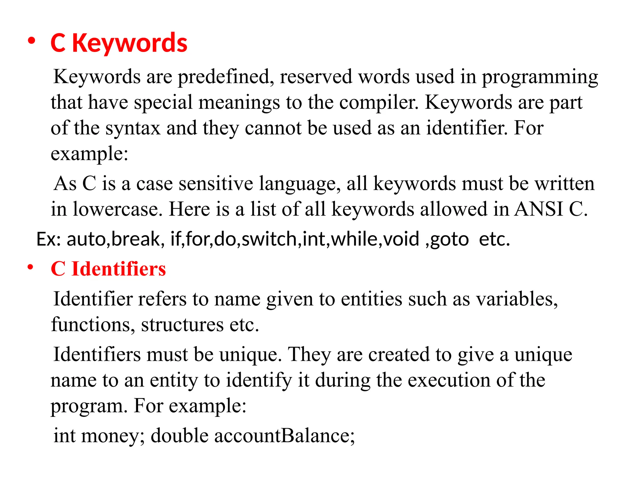 &bull; C Keywords
Keywords are predefined, reserved words used in programming
that have special meanings to the compiler. Keywords are part
of the syntax and they cannot be used as an identifier. For
example:
As C is a case sensitive language, all keywords must be written
in lowercase. Here is a list of all keywords allowed in ANSI C.
Ex: auto,break, if,for,do,switch,int,while,void ,goto etc.
&bull; C Identifiers
Identifier refers to name given to entities such as variables,
functions, structures etc.
Identifiers must be unique. They are created to give a unique
name to an entity to identify it during the execution of the
program. For example:
int money; double accountBalance;
 