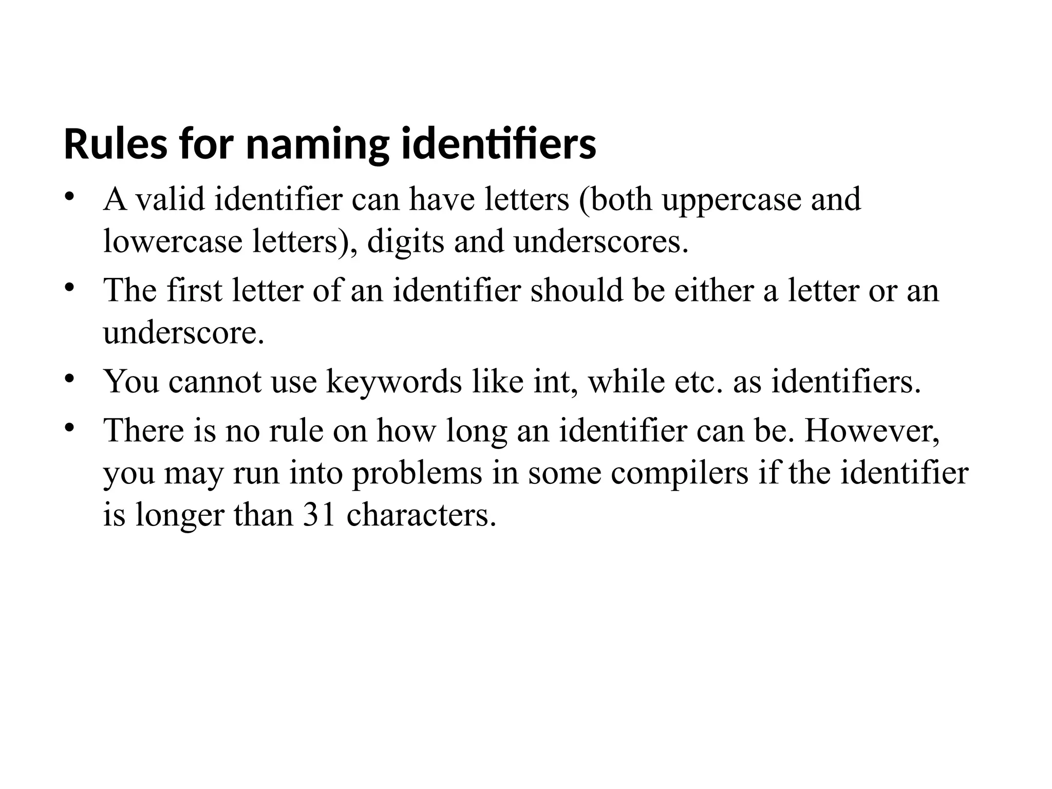 Rules for naming identifiers
&bull; A valid identifier can have letters (both uppercase and
lowercase letters), digits and underscores.
&bull; The first letter of an identifier should be either a letter or an
underscore.
&bull; You cannot use keywords like int, while etc. as identifiers.
&bull; There is no rule on how long an identifier can be. However,
you may run into problems in some compilers if the identifier
is longer than 31 characters.
 