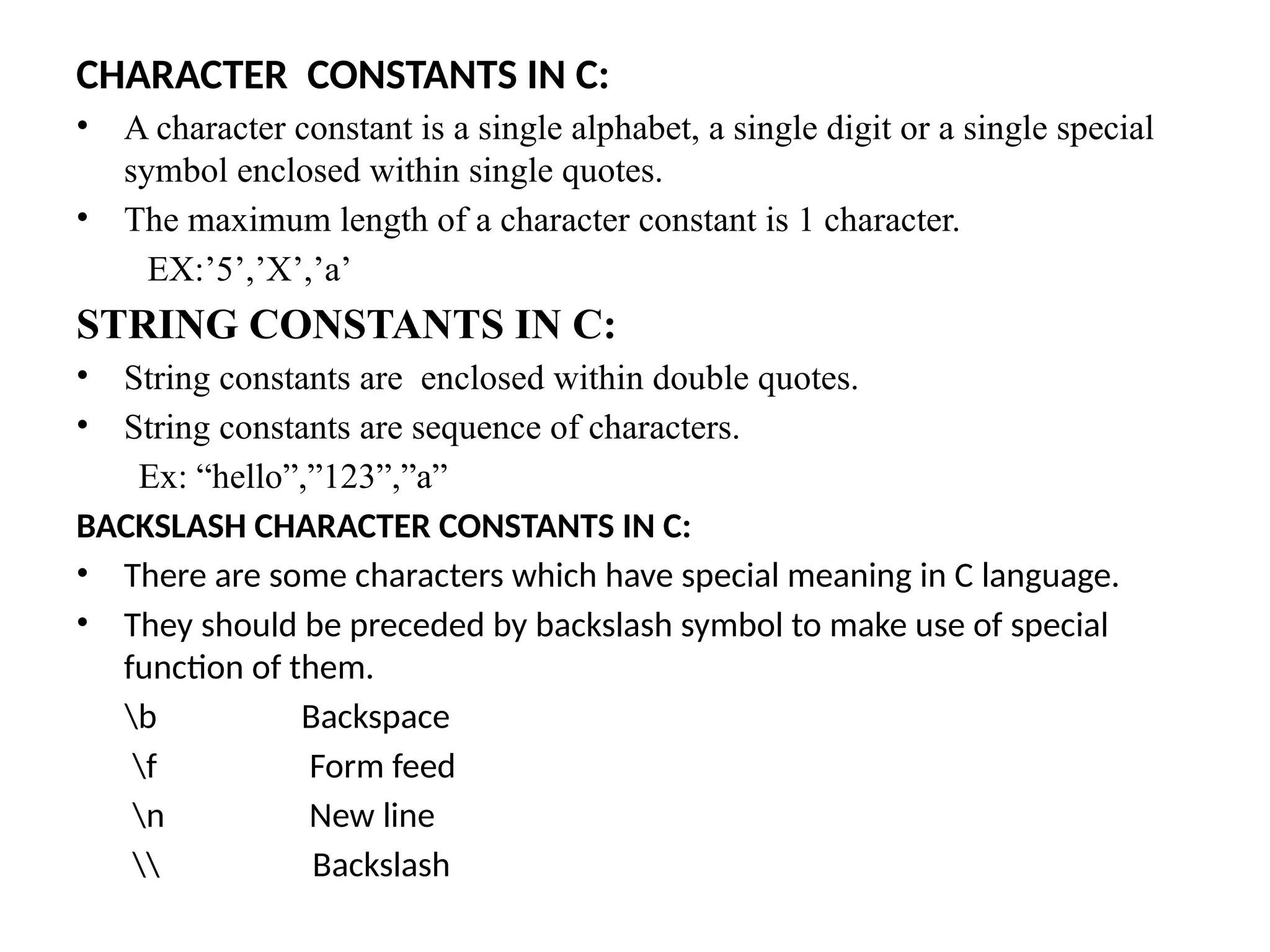 CHARACTER CONSTANTS IN C:
&bull; A character constant is a single alphabet, a single digit or a single special
symbol enclosed within single quotes.
&bull; The maximum length of a character constant is 1 character.
EX:&rsquo;5&rsquo;,&rsquo;X&rsquo;,&rsquo;a&rsquo;
STRING CONSTANTS IN C:
&bull; String constants are enclosed within double quotes.
&bull; String constants are sequence of characters.
Ex: &ldquo;hello&rdquo;,&rdquo;123&rdquo;,&rdquo;a&rdquo;
BACKSLASH CHARACTER CONSTANTS IN C:
&bull; There are some characters which have special meaning in C language.
&bull; They should be preceded by backslash symbol to make use of special
function of them.
b Backspace
f Form feed
n New line
 Backslash
 