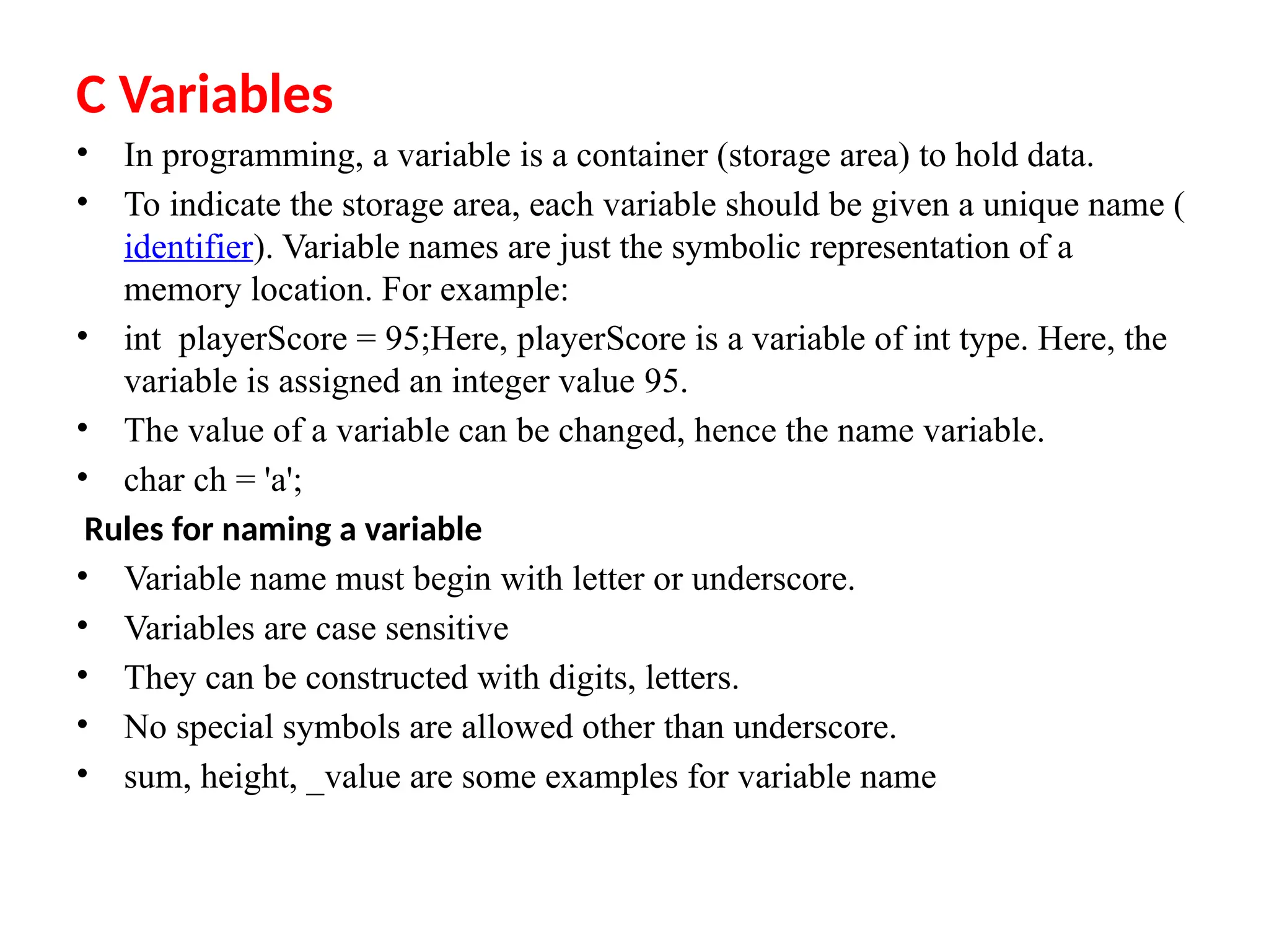 C Variables
&bull; In programming, a variable is a container (storage area) to hold data.
&bull; To indicate the storage area, each variable should be given a unique name (
identifier). Variable names are just the symbolic representation of a
memory location. For example:
&bull; int playerScore = 95;Here, playerScore is a variable of int type. Here, the
variable is assigned an integer value 95.
&bull; The value of a variable can be changed, hence the name variable.
&bull; char ch = 'a';
Rules for naming a variable
&bull; Variable name must begin with letter or underscore.
&bull; Variables are case sensitive
&bull; They can be constructed with digits, letters.
&bull; No special symbols are allowed other than underscore.
&bull; sum, height, _value are some examples for variable name
 