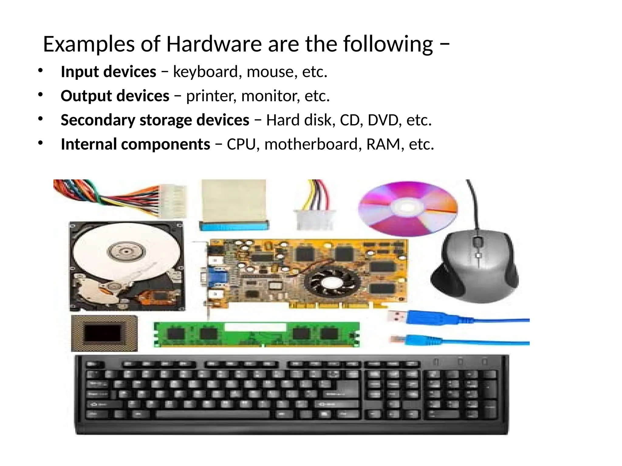 Examples of Hardware are the following &minus;
&bull; Input devices &minus; keyboard, mouse, etc.
&bull; Output devices &minus; printer, monitor, etc.
&bull; Secondary storage devices &minus; Hard disk, CD, DVD, etc.
&bull; Internal components &minus; CPU, motherboard, RAM, etc.
 