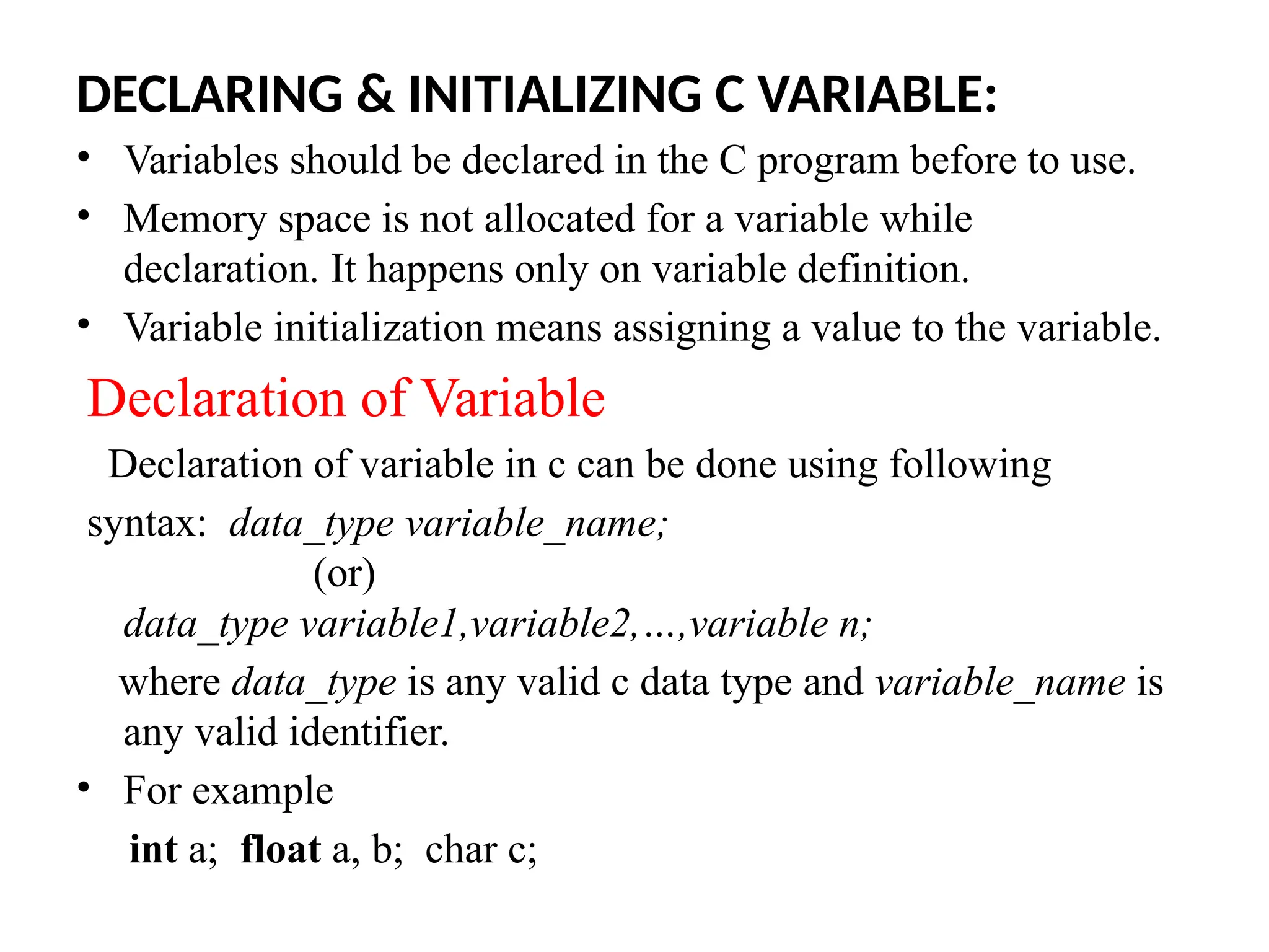 DECLARING & INITIALIZING C VARIABLE:
&bull; Variables should be declared in the C program before to use.
&bull; Memory space is not allocated for a variable while
declaration. It happens only on variable definition.
&bull; Variable initialization means assigning a value to the variable.
Declaration of Variable
Declaration of variable in c can be done using following
syntax: data_type variable_name;
(or)
data_type variable1,variable2,&hellip;,variable n;
where data_type is any valid c data type and variable_name is
any valid identifier.
&bull; For example
int a; float a, b; char c;
 