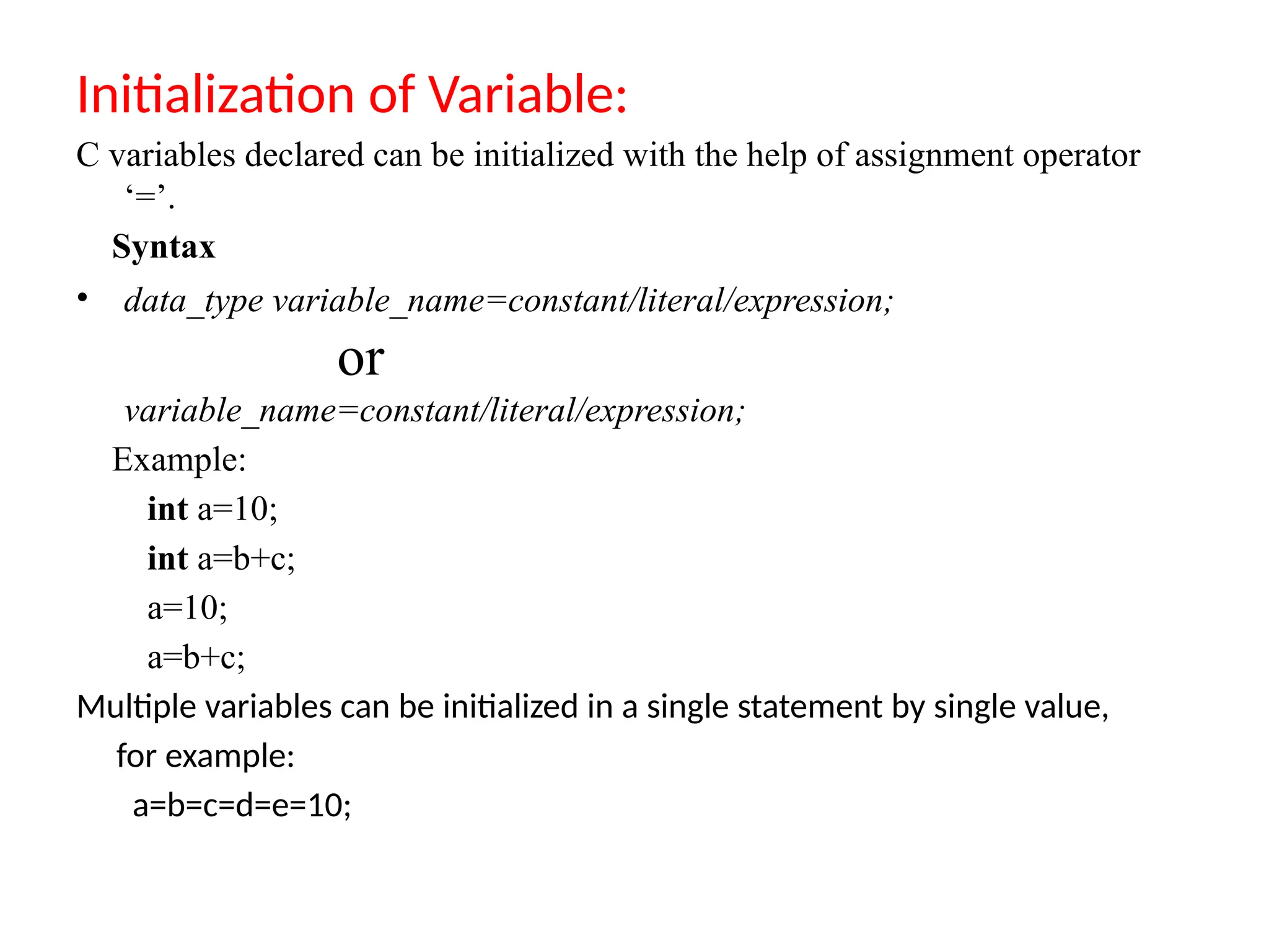 Initialization of Variable:
C variables declared can be initialized with the help of assignment operator
&lsquo;=&rsquo;.
Syntax
&bull; data_type variable_name=constant/literal/expression;
or
variable_name=constant/literal/expression;
Example:
int a=10;
int a=b+c;
a=10;
a=b+c;
Multiple variables can be initialized in a single statement by single value,
for example:
a=b=c=d=e=10;
 