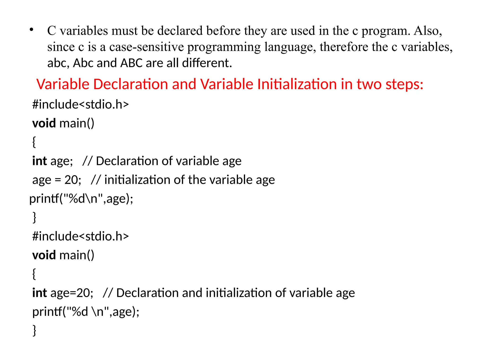 &bull; C variables must be declared before they are used in the c program. Also,
since c is a case-sensitive programming language, therefore the c variables,
abc, Abc and ABC are all different.
Variable Declaration and Variable Initialization in two steps:
#include<stdio.h>
void main()
{
int age; // Declaration of variable age
age = 20; // initialization of the variable age
printf("%dn",age);
}
#include<stdio.h>
void main()
{
int age=20; // Declaration and initialization of variable age
printf("%d n",age);
}
 