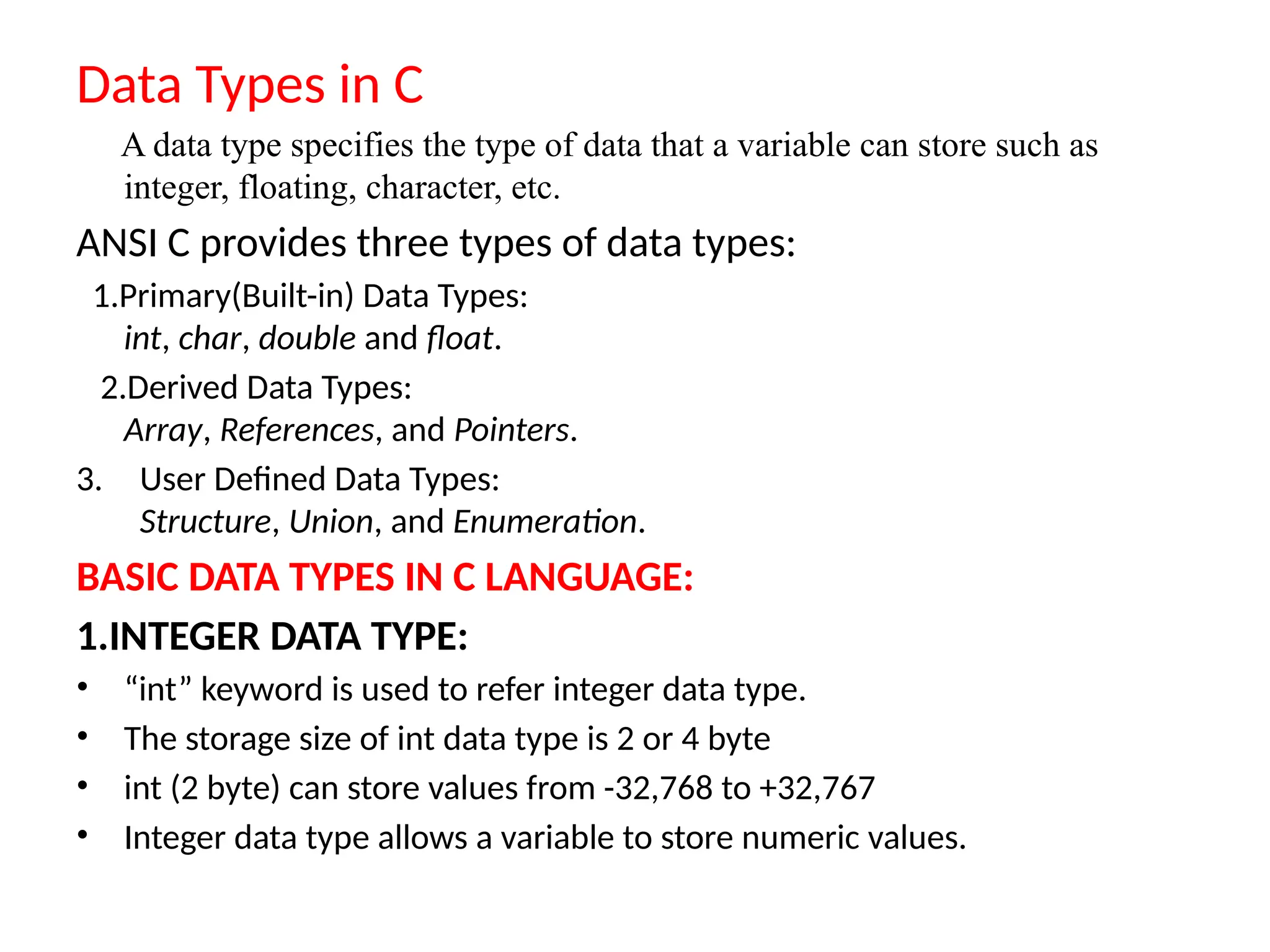 Data Types in C
A data type specifies the type of data that a variable can store such as
integer, floating, character, etc.
ANSI C provides three types of data types:
1.Primary(Built-in) Data Types:
int, char, double and float.
2.Derived Data Types:
Array, References, and Pointers.
3. User Defined Data Types:
Structure, Union, and Enumeration.
BASIC DATA TYPES IN C LANGUAGE:
1.INTEGER DATA TYPE:
&bull; &ldquo;int&rdquo; keyword is used to refer integer data type.
&bull; The storage size of int data type is 2 or 4 byte
&bull; int (2 byte) can store values from -32,768 to +32,767
&bull; Integer data type allows a variable to store numeric values.
 