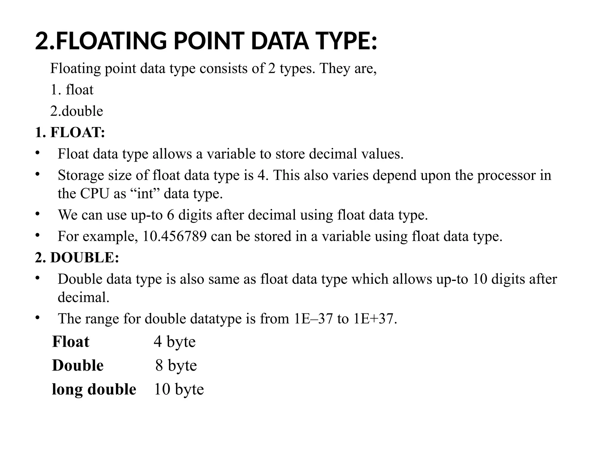 2.FLOATING POINT DATA TYPE:
Floating point data type consists of 2 types. They are,
1. float
2.double
1. FLOAT:
&bull; Float data type allows a variable to store decimal values.
&bull; Storage size of float data type is 4. This also varies depend upon the processor in
the CPU as &ldquo;int&rdquo; data type.
&bull; We can use up-to 6 digits after decimal using float data type.
&bull; For example, 10.456789 can be stored in a variable using float data type.
2. DOUBLE:
&bull; Double data type is also same as float data type which allows up-to 10 digits after
decimal.
&bull; The range for double datatype is from 1E&ndash;37 to 1E+37.
Float 4 byte
Double 8 byte
long double 10 byte
 