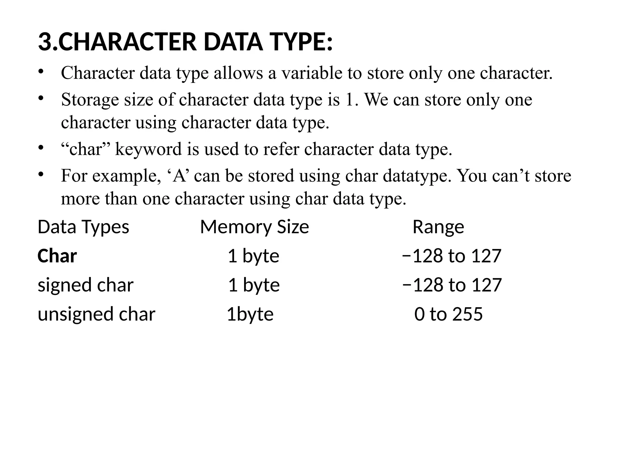 3.CHARACTER DATA TYPE:
&bull; Character data type allows a variable to store only one character.
&bull; Storage size of character data type is 1. We can store only one
character using character data type.
&bull; &ldquo;char&rdquo; keyword is used to refer character data type.
&bull; For example, &lsquo;A&rsquo; can be stored using char datatype. You can&rsquo;t store
more than one character using char data type.
Data Types Memory Size Range
Char 1 byte &minus;128 to 127
signed char 1 byte &minus;128 to 127
unsigned char 1byte 0 to 255
 
