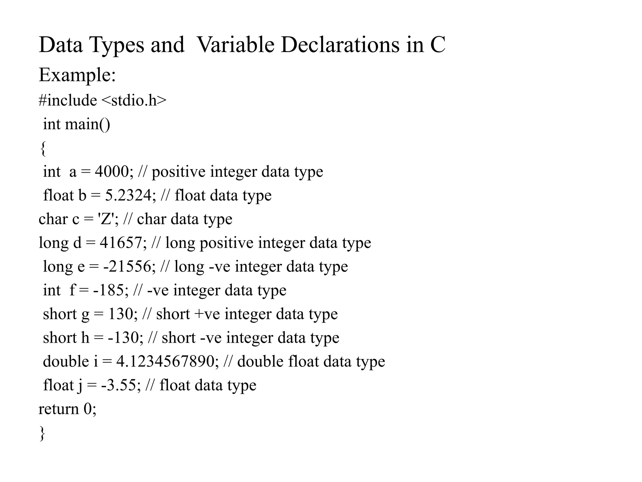 Data Types and Variable Declarations in C
Example:
#include <stdio.h>
int main()
{
int a = 4000; // positive integer data type
float b = 5.2324; // float data type
char c = 'Z'; // char data type
long d = 41657; // long positive integer data type
long e = -21556; // long -ve integer data type
int f = -185; // -ve integer data type
short g = 130; // short +ve integer data type
short h = -130; // short -ve integer data type
double i = 4.1234567890; // double float data type
float j = -3.55; // float data type
return 0;
}
 