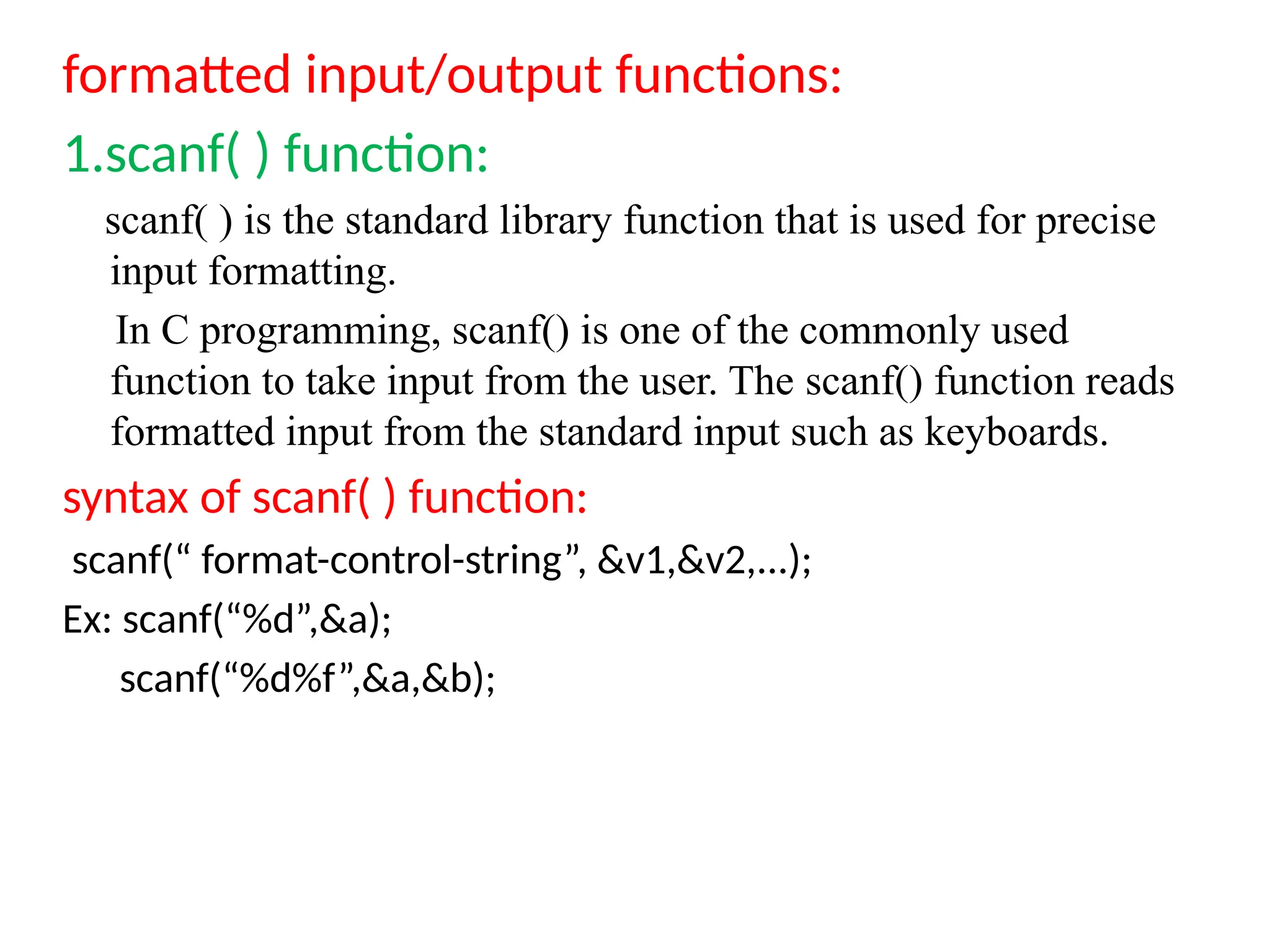 formatted input/output functions:
1.scanf( ) function:
scanf( ) is the standard library function that is used for precise
input formatting.
In C programming, scanf() is one of the commonly used
function to take input from the user. The scanf() function reads
formatted input from the standard input such as keyboards.
syntax of scanf( ) function:
scanf(&ldquo; format-control-string&rdquo;, &v1,&v2,...);
Ex: scanf(&ldquo;%d&rdquo;,&a);
scanf(&ldquo;%d%f&rdquo;,&a,&b);
 