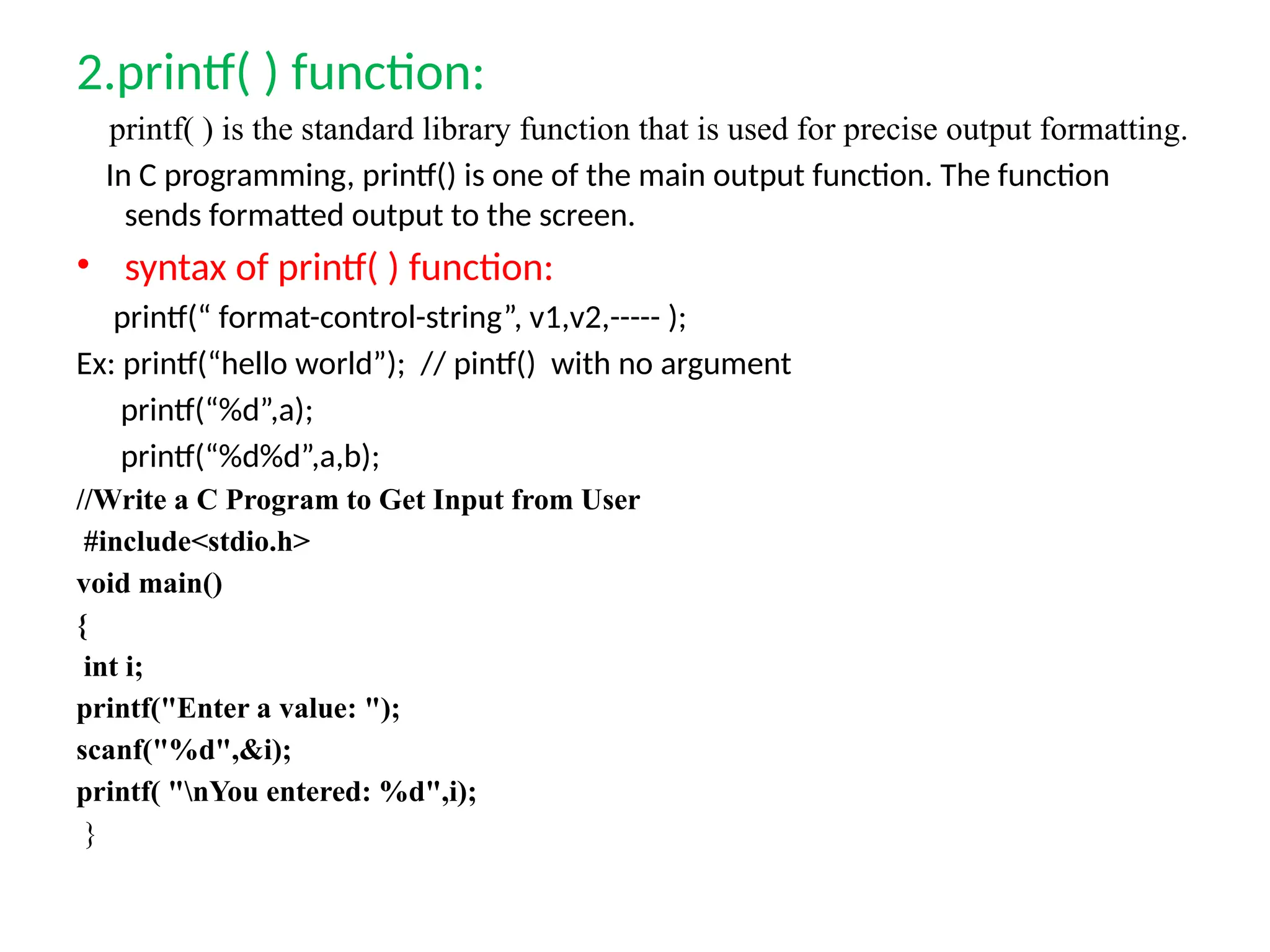 2.printf( ) function:
printf( ) is the standard library function that is used for precise output formatting.
In C programming, printf() is one of the main output function. The function
sends formatted output to the screen.
&bull; syntax of printf( ) function:
printf(&ldquo; format-control-string&rdquo;, v1,v2,----- );
Ex: printf(&ldquo;hello world&rdquo;); // pintf() with no argument
printf(&ldquo;%d&rdquo;,a);
printf(&ldquo;%d%d&rdquo;,a,b);
//Write a C Program to Get Input from User
#include<stdio.h>
void main()
{
int i;
printf("Enter a value: ");
scanf("%d",&i);
printf( "nYou entered: %d",i);
}
 