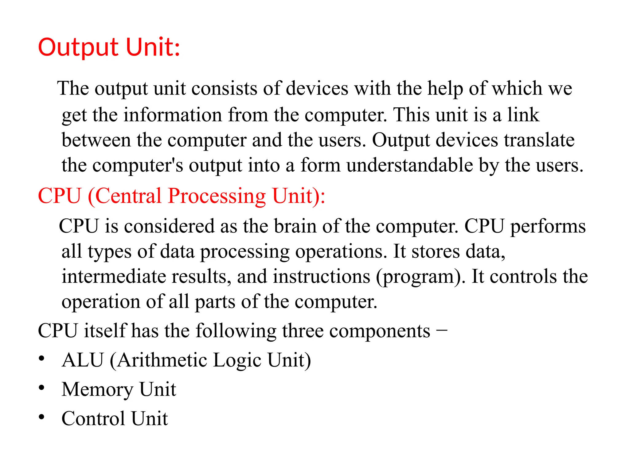 Output Unit:
The output unit consists of devices with the help of which we
get the information from the computer. This unit is a link
between the computer and the users. Output devices translate
the computer's output into a form understandable by the users.
CPU (Central Processing Unit):
CPU is considered as the brain of the computer. CPU performs
all types of data processing operations. It stores data,
intermediate results, and instructions (program). It controls the
operation of all parts of the computer.
CPU itself has the following three components &minus;
&bull; ALU (Arithmetic Logic Unit)
&bull; Memory Unit
&bull; Control Unit
 