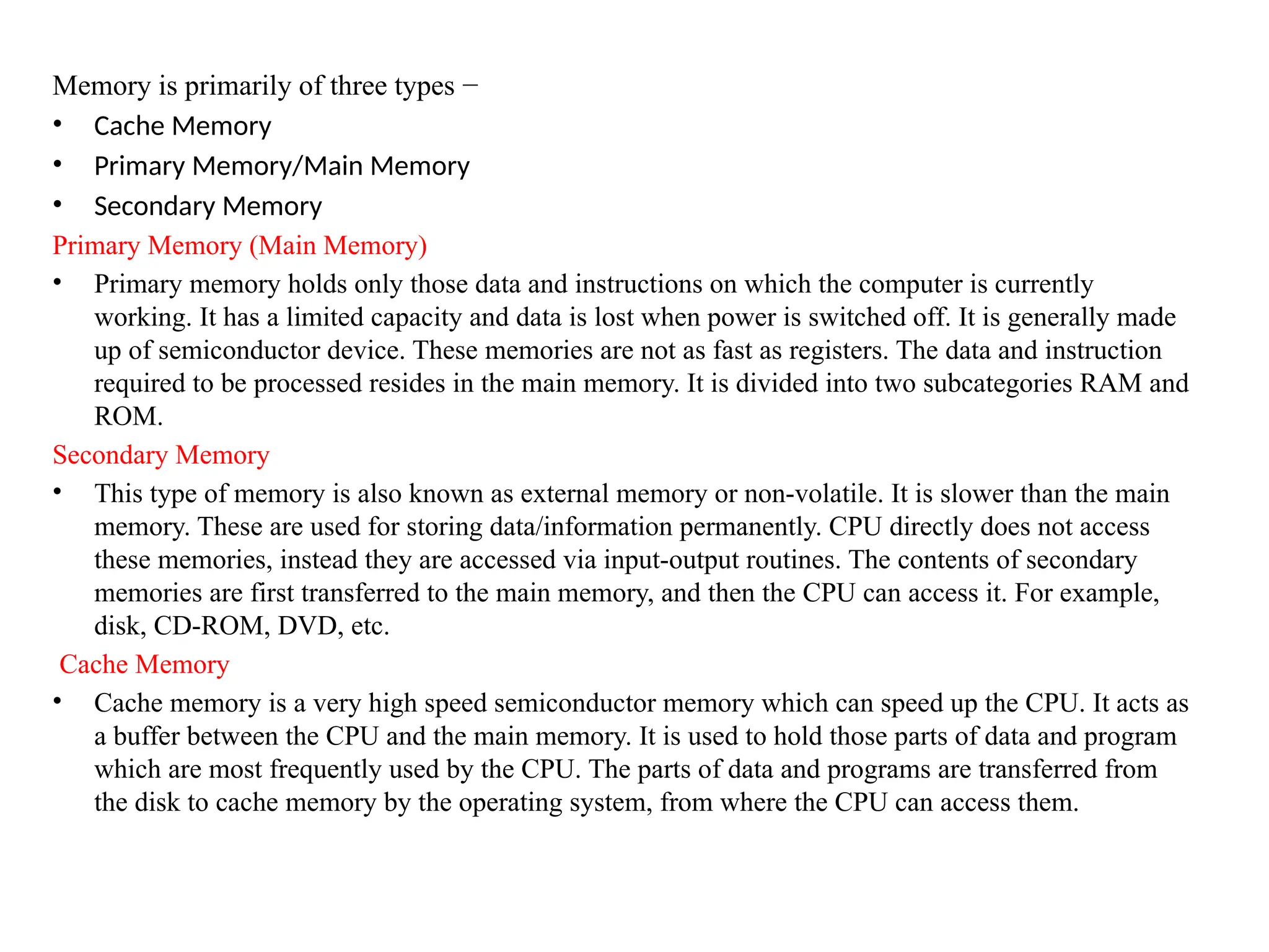 Memory is primarily of three types &minus;
&bull; Cache Memory
&bull; Primary Memory/Main Memory
&bull; Secondary Memory
Primary Memory (Main Memory)
&bull; Primary memory holds only those data and instructions on which the computer is currently
working. It has a limited capacity and data is lost when power is switched off. It is generally made
up of semiconductor device. These memories are not as fast as registers. The data and instruction
required to be processed resides in the main memory. It is divided into two subcategories RAM and
ROM.
Secondary Memory
&bull; This type of memory is also known as external memory or non-volatile. It is slower than the main
memory. These are used for storing data/information permanently. CPU directly does not access
these memories, instead they are accessed via input-output routines. The contents of secondary
memories are first transferred to the main memory, and then the CPU can access it. For example,
disk, CD-ROM, DVD, etc.
Cache Memory
&bull; Cache memory is a very high speed semiconductor memory which can speed up the CPU. It acts as
a buffer between the CPU and the main memory. It is used to hold those parts of data and program
which are most frequently used by the CPU. The parts of data and programs are transferred from
the disk to cache memory by the operating system, from where the CPU can access them.
 