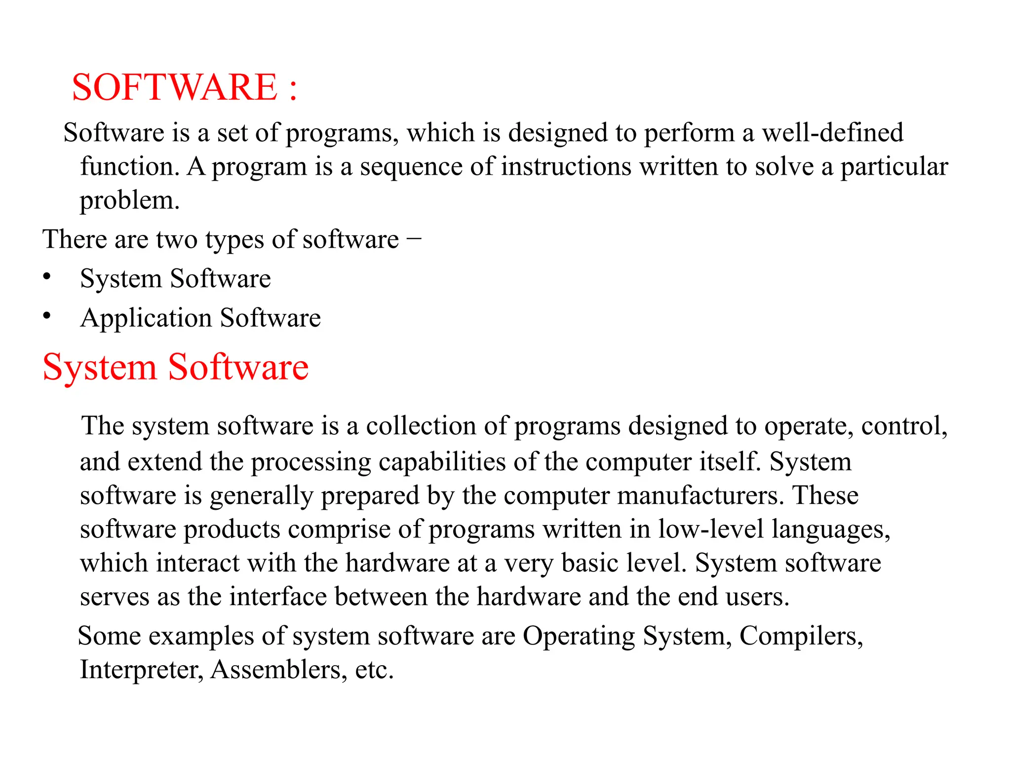 SOFTWARE :
Software is a set of programs, which is designed to perform a well-defined
function. A program is a sequence of instructions written to solve a particular
problem.
There are two types of software &minus;
&bull; System Software
&bull; Application Software
System Software
The system software is a collection of programs designed to operate, control,
and extend the processing capabilities of the computer itself. System
software is generally prepared by the computer manufacturers. These
software products comprise of programs written in low-level languages,
which interact with the hardware at a very basic level. System software
serves as the interface between the hardware and the end users.
Some examples of system software are Operating System, Compilers,
Interpreter, Assemblers, etc.
 