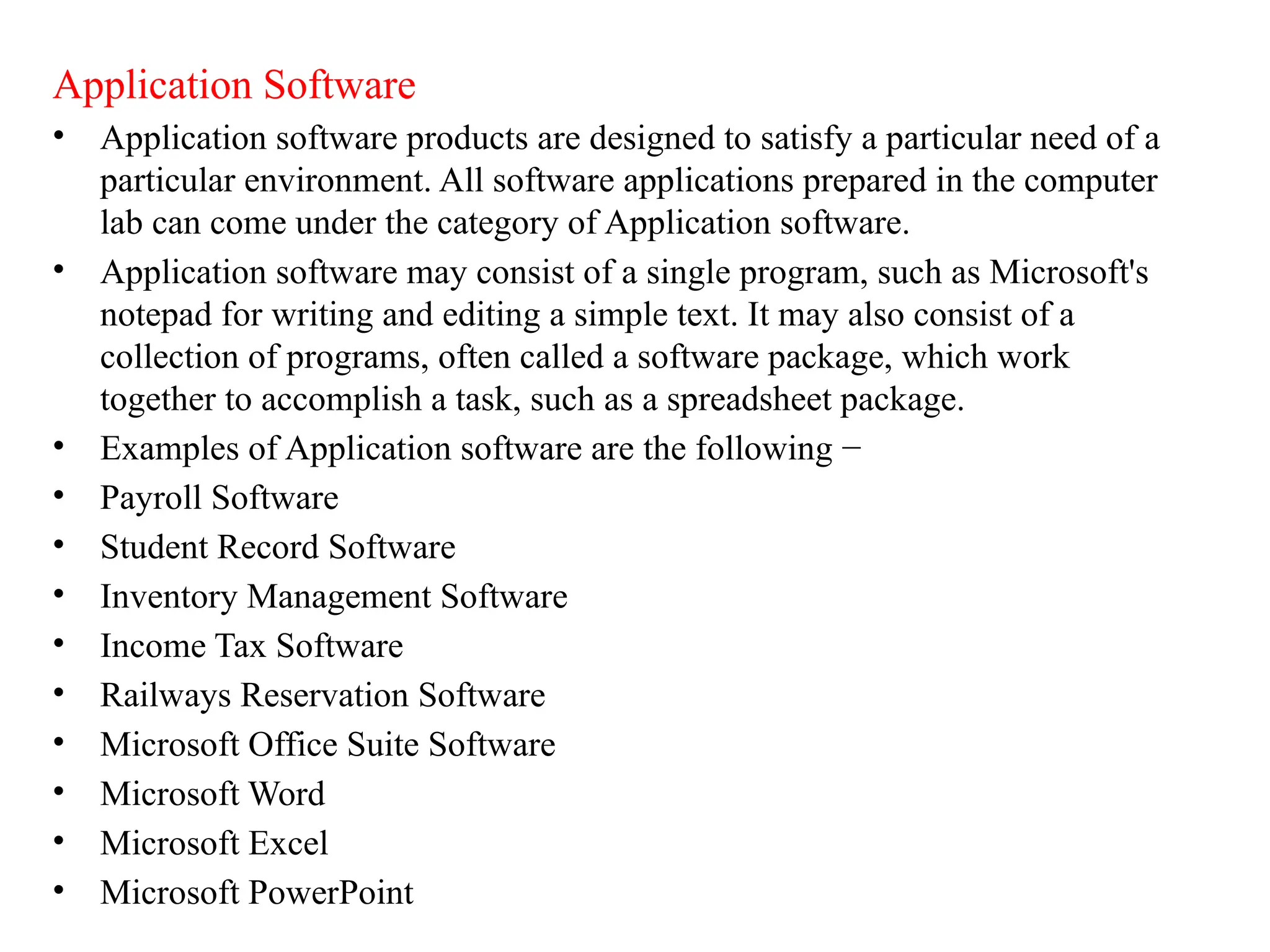 Application Software
&bull; Application software products are designed to satisfy a particular need of a
particular environment. All software applications prepared in the computer
lab can come under the category of Application software.
&bull; Application software may consist of a single program, such as Microsoft's
notepad for writing and editing a simple text. It may also consist of a
collection of programs, often called a software package, which work
together to accomplish a task, such as a spreadsheet package.
&bull; Examples of Application software are the following &minus;
&bull; Payroll Software
&bull; Student Record Software
&bull; Inventory Management Software
&bull; Income Tax Software
&bull; Railways Reservation Software
&bull; Microsoft Office Suite Software
&bull; Microsoft Word
&bull; Microsoft Excel
&bull; Microsoft PowerPoint
 