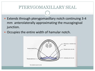 PTERYGOMAXILLARY SEAL
 Extends through pterygomaxillary notch continuing 3-4
mm anterolaterally approximating the mucogingival
junction.
 Occupies the entire width of hamular notch.
 