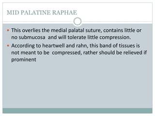MID PALATINE RAPHAE
 This overlies the medial palatal suture, contains little or
no submucosa and will tolerate little compression.
 According to heartwell and rahn, this band of tissues is
not meant to be compressed, rather should be relieved if
prominent
 