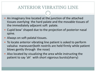 ANTERIOR VIBRATING LINE
 An imaginary line located at the junction of the attached
tissues overlying the hard palate and the movable tissues of
the immediately adjacent soft palate.
 Cupid bow’ shaped due to the projection of posterior nasal
spine.
 Always on soft palatal tissues.
 To locate anterior vibrating line patient is asked to perform
valsalva maneuver(both nostrils are held firmly while patient
blows gently through the nose)
 Also located by visualizing the area while instructing the
patient to say ‘ah’ with short vigorous bursts(sharry)
 