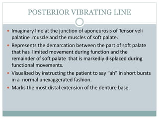 POSTERIOR VIBRATING LINE
 Imaginary line at the junction of aponeurosis of Tensor veli
palatine muscle and the muscles of soft palate.
 Represents the demarcation between the part of soft palate
that has limited movement during function and the
remainder of soft palate that is markedly displaced during
functional movements.
 Visualized by instructing the patient to say “ah” in short bursts
in a normal unexaggerated fashion.
 Marks the most distal extension of the denture base.
 