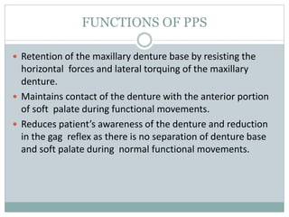 FUNCTIONS OF PPS
 Retention of the maxillary denture base by resisting the
horizontal forces and lateral torquing of the maxillary
denture.
 Maintains contact of the denture with the anterior portion
of soft palate during functional movements.
 Reduces patient’s awareness of the denture and reduction
in the gag reflex as there is no separation of denture base
and soft palate during normal functional movements.
 