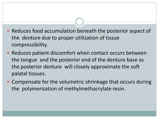  Reduces food accumulation beneath the posterior aspect of
the denture due to proper utilization of tissue
compressibility.
 Reduces patient discomfort when contact occurs between
the tongue and the posterior end of the denture base as
the posterior denture will closely approximate the soft
palatal tissues.
 Compensate for the volumetric shrinkage that occurs during
the polymerization of methylmethacrylate resin.
 