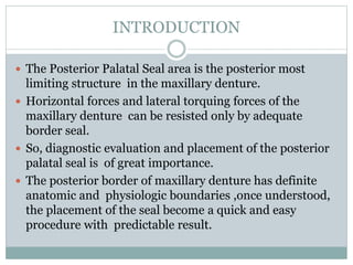 INTRODUCTION
 The Posterior Palatal Seal area is the posterior most
limiting structure in the maxillary denture.
 Horizontal forces and lateral torquing forces of the
maxillary denture can be resisted only by adequate
border seal.
 So, diagnostic evaluation and placement of the posterior
palatal seal is of great importance.
 The posterior border of maxillary denture has definite
anatomic and physiologic boundaries ,once understood,
the placement of the seal become a quick and easy
procedure with predictable result.
 
