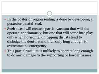  In the posterior region sealing is done by developing a
posterior palatal seal.
 Such a seal will create a partial vacuum that will not
operate continuously, but one that will come into play
only when horizontal or tipping thrusts tend to
dislodge the denture and then only long enough to
overcome the emergency.
 This partial vacuum is unlikely to operate long enough
to do any damage to the supporting or border tissues.
 
