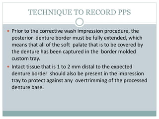 TECHNIQUE TO RECORD PPS
 Prior to the corrective wash impression procedure, the
posterior denture border must be fully extended, which
means that all of the soft palate that is to be covered by
the denture has been captured in the border molded
custom tray.
 Intact tissue that is 1 to 2 mm distal to the expected
denture border should also be present in the impression
tray to protect against any overtrimming of the processed
denture base.
 