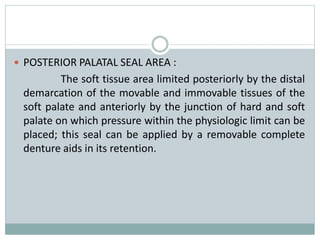  POSTERIOR PALATAL SEAL AREA :
The soft tissue area limited posteriorly by the distal
demarcation of the movable and immovable tissues of the
soft palate and anteriorly by the junction of hard and soft
palate on which pressure within the physiologic limit can be
placed; this seal can be applied by a removable complete
denture aids in its retention.
 