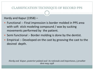 CLASSIFICATION TECHNIQUE OF RECORD PPS
Hardy and Kapur (1958) –
 Functional :- Final impression is border molded in PPS area
with soft stick modeling compound / wax by sucking
movements performed by the patient.
 Semi functional :- Border molding is done by the dentist.
 Empirical :- Developed on the cast by grooving the cast to the
desired depth.
Hardy and Kapur, posterior palatal seal- its rationale and importance, j prosthet
dent may 1958
 