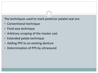 The techniques used to mark posterior palatal seal are:
 Conventional technique
 Fluid wax technique
 Arbitrary scraping of the master cast
 Extended palate technique
 Adding PPS to an existing denture
 Determination of PPS by ultrasound
 