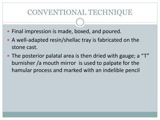 CONVENTIONAL TECHNIQUE
 Final impression is made, boxed, and poured.
 A well-adapted resin/shellac tray is fabricated on the
stone cast.
 The posterior palatal area is then dried with gauge; a “T”
burnisher /a mouth mirror is used to palpate for the
hamular process and marked with an indelible pencil
 