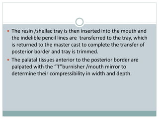  The resin /shellac tray is then inserted into the mouth and
the indelible pencil lines are transferred to the tray, which
is returned to the master cast to complete the transfer of
posterior border and tray is trimmed.
 The palatal tissues anterior to the posterior border are
palpated with the “T”burnisher /mouth mirror to
determine their compressibility in width and depth.
 