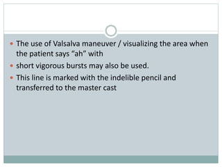  The use of Valsalva maneuver / visualizing the area when
the patient says “ah” with
 short vigorous bursts may also be used.
 This line is marked with the indelible pencil and
transferred to the master cast
 