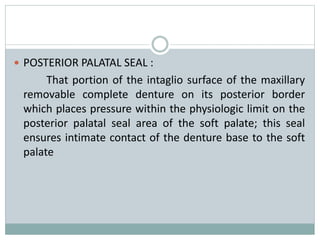  POSTERIOR PALATAL SEAL :
That portion of the intaglio surface of the maxillary
removable complete denture on its posterior border
which places pressure within the physiologic limit on the
posterior palatal seal area of the soft palate; this seal
ensures intimate contact of the denture base to the soft
palate
 