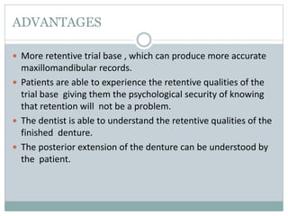 ADVANTAGES
 More retentive trial base , which can produce more accurate
maxillomandibular records.
 Patients are able to experience the retentive qualities of the
trial base giving them the psychological security of knowing
that retention will not be a problem.
 The dentist is able to understand the retentive qualities of the
finished denture.
 The posterior extension of the denture can be understood by
the patient.
 