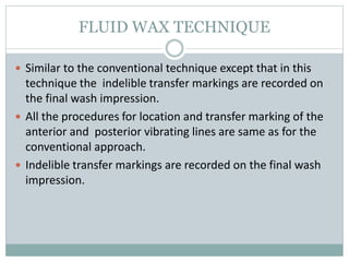 FLUID WAX TECHNIQUE
 Similar to the conventional technique except that in this
technique the indelible transfer markings are recorded on
the final wash impression.
 All the procedures for location and transfer marking of the
anterior and posterior vibrating lines are same as for the
conventional approach.
 Indelible transfer markings are recorded on the final wash
impression.
 