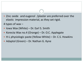  Zinc oxide and eugenol /plaster are preferred over the
elastic impression material, as they set rigid.
4 types of wax –
 Iowa Wax (White) – Dr. Earl S. Smith
 Korecta Wax no.4 (Orange) – Dr. O.C. Applegate
 H-L physiologic paste (Yellow-White) – Dr. C.S. Howkins
 Adaptol (Green) – Dr. Nathan G. Kyne
 