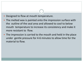 Designed to flow at mouth temperature.
 The melted wax is painted onto the impression surface with
the outline of the seal area and allowed to cool to below
mouth temperature to increase its consistency and make it
more resistant to flow.
 The impression is carried to the mouth and held in the place
under gentle pressure for 4-6 minutes to allow time for the
material to flow.
 