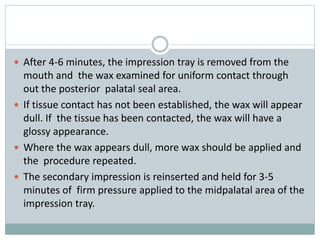  After 4-6 minutes, the impression tray is removed from the
mouth and the wax examined for uniform contact through
out the posterior palatal seal area.
 If tissue contact has not been established, the wax will appear
dull. If the tissue has been contacted, the wax will have a
glossy appearance.
 Where the wax appears dull, more wax should be applied and
the procedure repeated.
 The secondary impression is reinserted and held for 3-5
minutes of firm pressure applied to the midpalatal area of the
impression tray.
 
