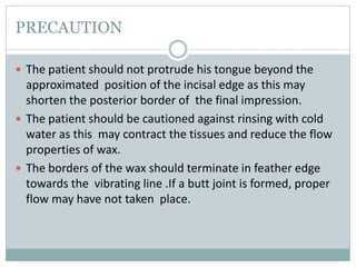 PRECAUTION
 The patient should not protrude his tongue beyond the
approximated position of the incisal edge as this may
shorten the posterior border of the final impression.
 The patient should be cautioned against rinsing with cold
water as this may contract the tissues and reduce the flow
properties of wax.
 The borders of the wax should terminate in feather edge
towards the vibrating line .If a butt joint is formed, proper
flow may have not taken place.
 
