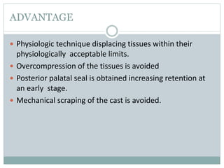 ADVANTAGE
 Physiologic technique displacing tissues within their
physiologically acceptable limits.
 Overcompression of the tissues is avoided
 Posterior palatal seal is obtained increasing retention at
an early stage.
 Mechanical scraping of the cast is avoided.
 