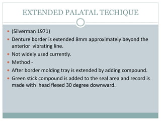 EXTENDED PALATAL TECHIQUE
 (Silverman 1971)
 Denture border is extended 8mm approximately beyond the
anterior vibrating line.
 Not widely used currently.
 Method -
 After border molding tray is extended by adding compound.
 Green stick compound is added to the seal area and record is
made with head flexed 30 degree downward.
 